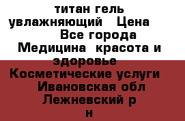 титан гель увлажняющий › Цена ­ 660 - Все города Медицина, красота и здоровье » Косметические услуги   . Ивановская обл.,Лежневский р-н